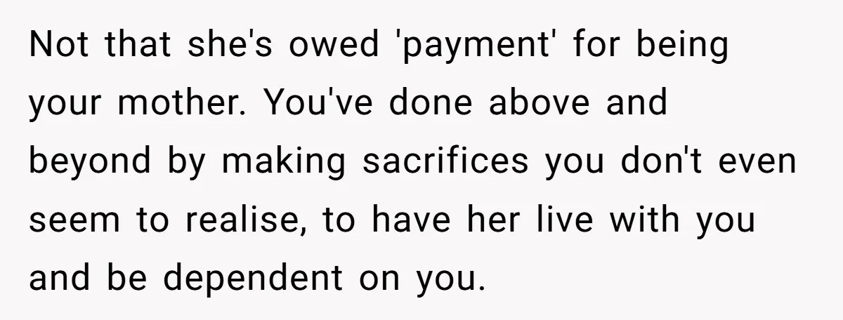 Not that she's owed 'payment' for being your mother. You've done above and beyond by making sacrifices you don't even seem to realise, to have her live with you and...