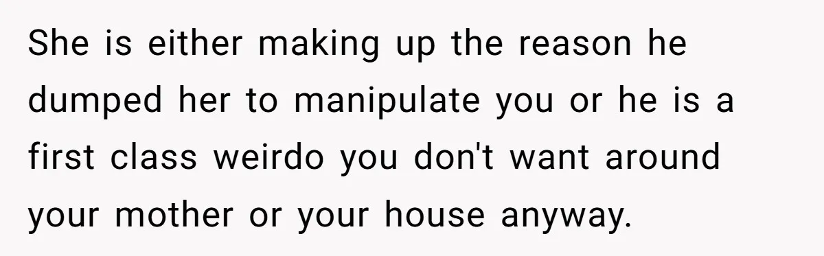 She is either making up the reason he dumped her to manipulate you or he is a first class weirdo you don't want around your mother or your house anyway.