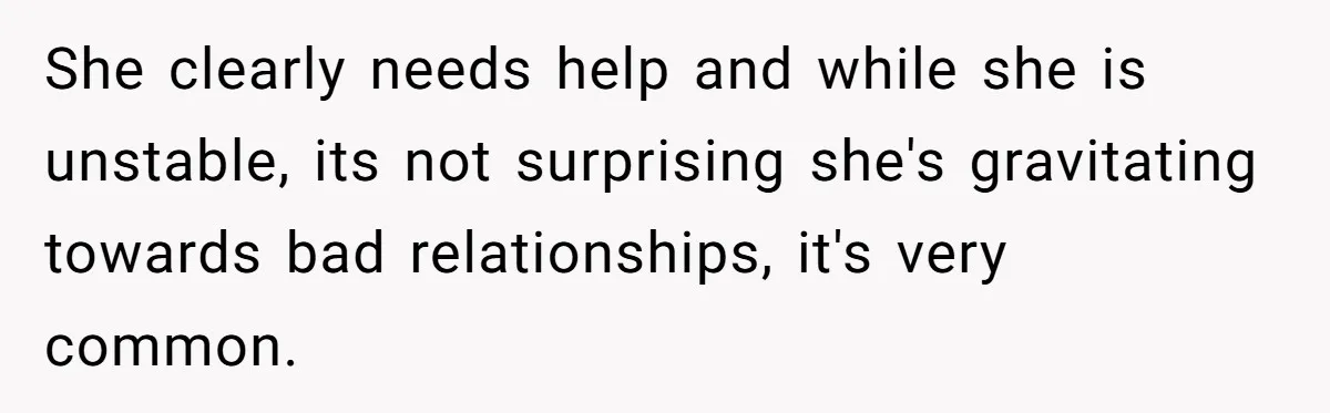 She clearly needs help and while she is unstable, its not surprising she's gravitating towards bad relationships, it's very common.