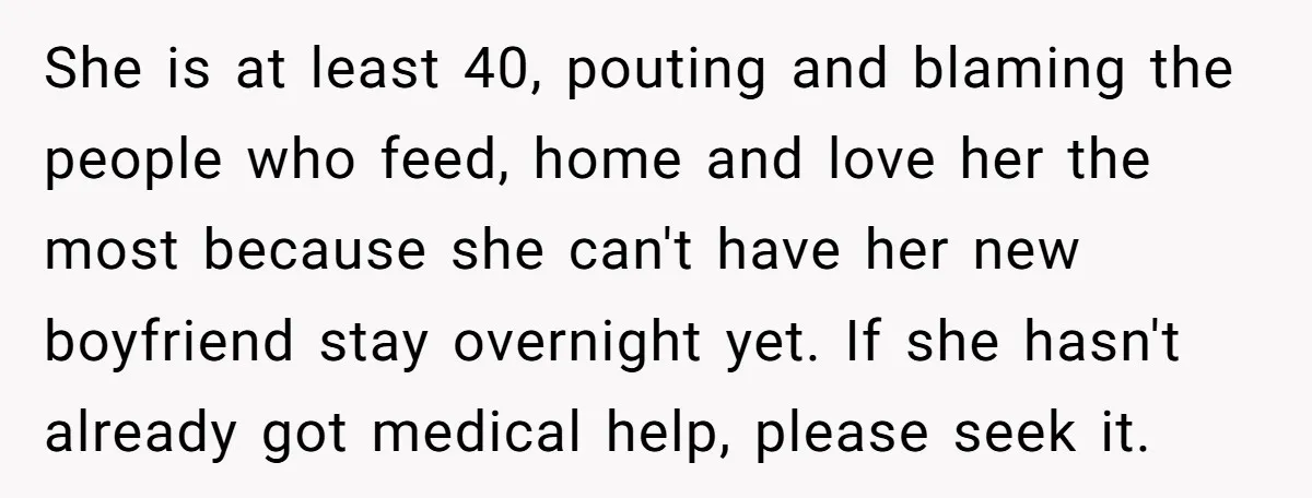 She is at least 40, pouting and blaming the people who feed, home and love her the most because she can't have her new boyfriend stay overnight yet. If she...