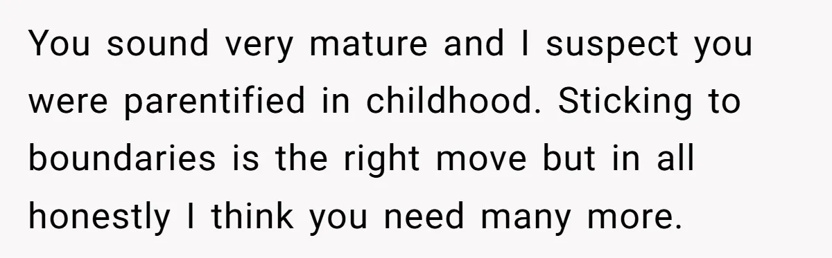 You sound very mature and I suspect you were parentified in childhood. Sticking to boundaries is the right move but in all honestly I think you need many more.