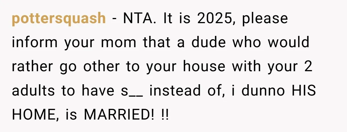 pottersquash − NTA. It is 2025, please inform your mom that a dude who would rather go other to your house with your 2 adults to have s__ instead of,...