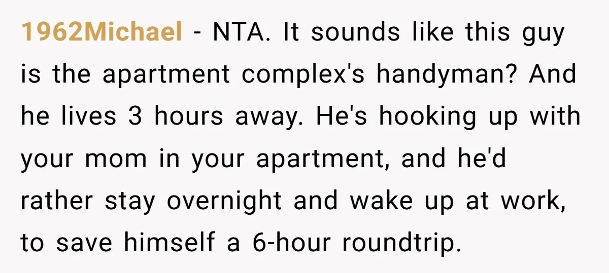 1962Michael − NTA. It sounds like this guy is the apartment complex's handyman? And he lives 3 hours away. He's hooking up with your mom in your apartment, and he'd...