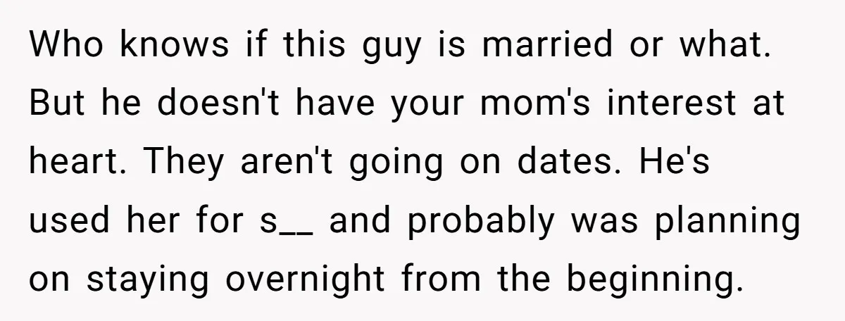 Who knows if this guy is married or what. But he doesn't have your mom's interest at heart. They aren't going on dates. He's used her for s__ and probably...