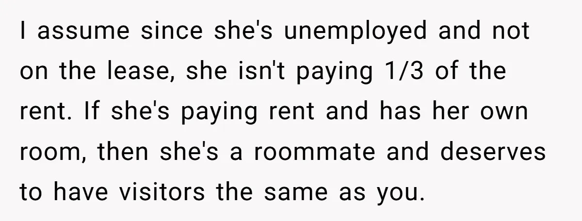 I assume since she's unemployed and not on the lease, she isn't paying 1/3 of the rent. If she's paying rent and has her own room, then she's a roommate...