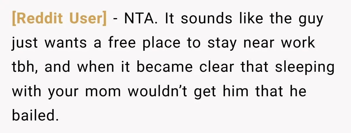 [Reddit User] − NTA. It sounds like the guy just wants a free place to stay near work tbh, and when it became clear that sleeping with your mom wouldn’t...