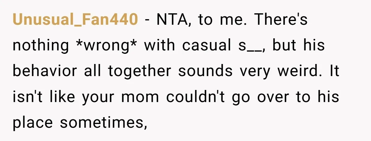 Unusual_Fan440 − NTA, to me. There's nothing *wrong* with casual s__, but his behavior all together sounds very weird. It isn't like your mom couldn't go over to his place...