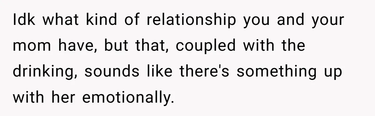 Idk what kind of relationship you and your mom have, but that, coupled with the drinking, sounds like there's something up with her emotionally.