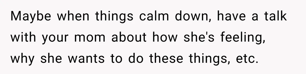 Maybe when things calm down, have a talk with your mom about how she's feeling, why she wants to do these things, etc.