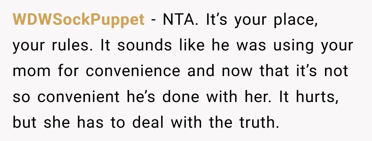 WDWSockPuppet − NTA. It’s your place, your rules. It sounds like he was using your mom for convenience and now that it’s not so convenient he’s done with her. It...