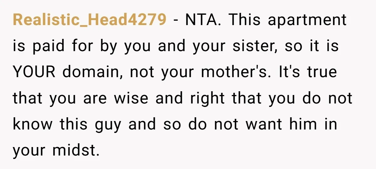 Realistic_Head4279 − NTA. This apartment is paid for by you and your sister, so it is YOUR domain, not your mother's. It's true that you are wise and right that...