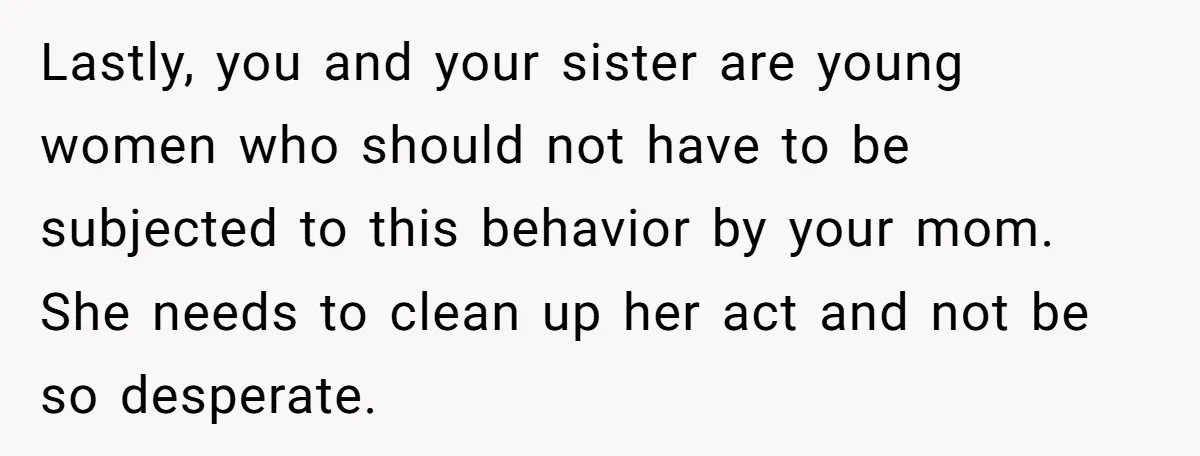 Lastly, you and your sister are young women who should not have to be subjected to this behavior by your mom. She needs to clean up her act and not...