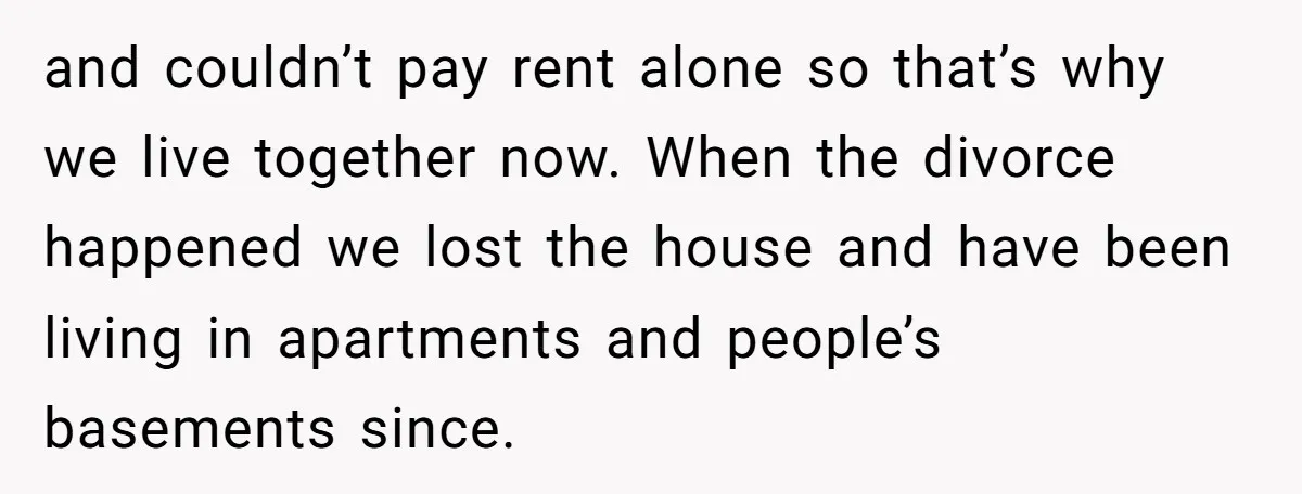 and couldn’t pay rent alone so that’s why we live together now. When the divorce happened we lost the house and have been living in apartments and people’s basements since.