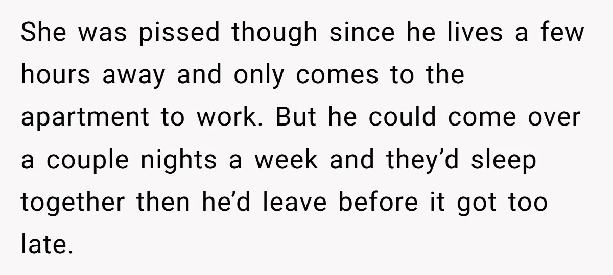 She was pissed though since he lives a few hours away and only comes to the apartment to work. But he could come over a couple nights a week and...
