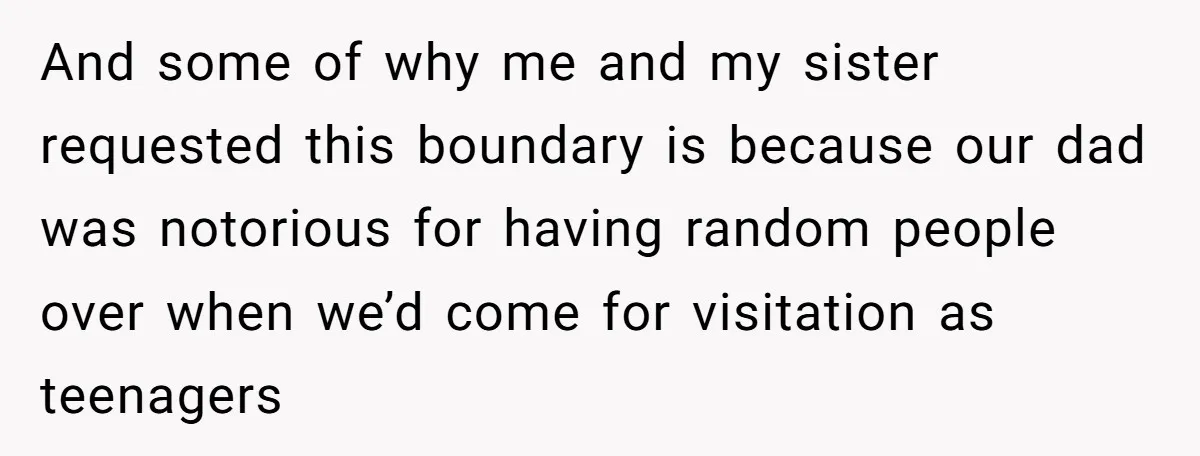 And some of why me and my sister requested this boundary is because our dad was notorious for having random people over when we’d come for visitation as teenagers