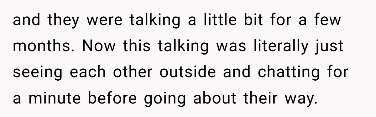 and they were talking a little bit for a few months. Now this talking was literally just seeing each other outside and chatting for a minute before going about their...