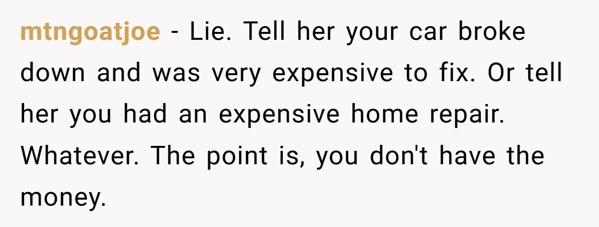 mtngoatjoe − Lie. Tell her your car broke down and was very expensive to fix. Or tell her you had an expensive home repair. Whatever. The point is, you don't...