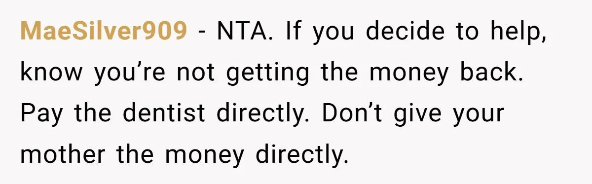 MaeSilver909 − NTA. If you decide to help, know you’re not getting the money back. Pay the dentist directly. Don’t give your mother the money directly.