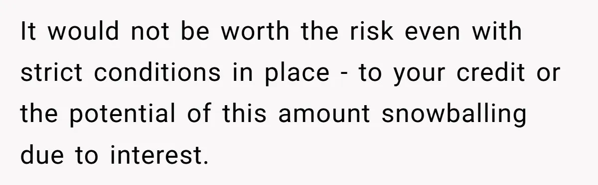 It would not be worth the risk even with strict conditions in place - to your credit or the potential of this amount snowballing due to interest.