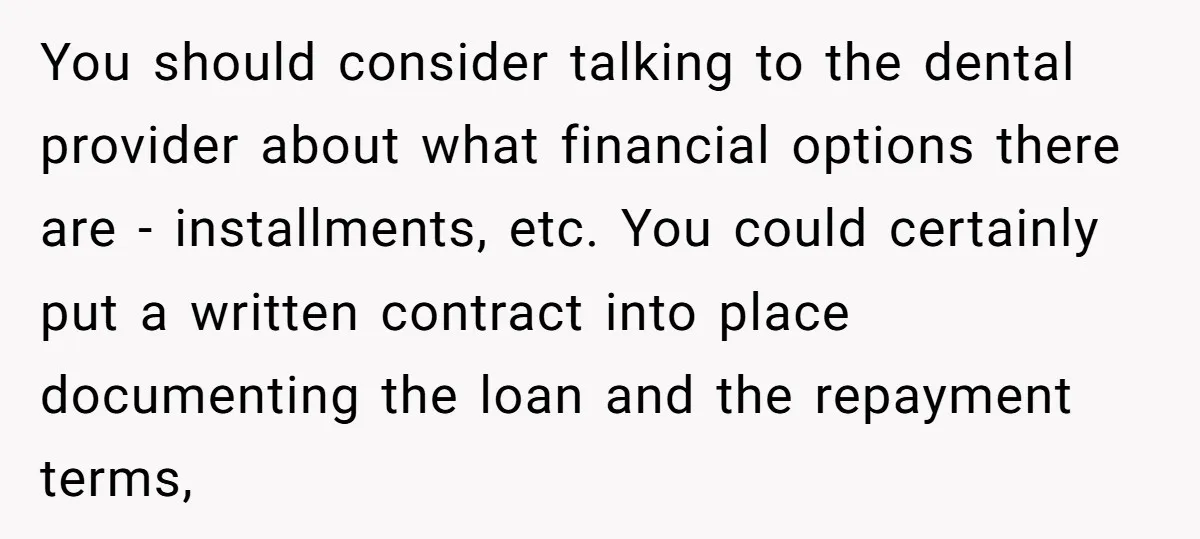 You should consider talking to the dental provider about what financial options there are - installments, etc. You could certainly put a written contract into place documenting the loan and...