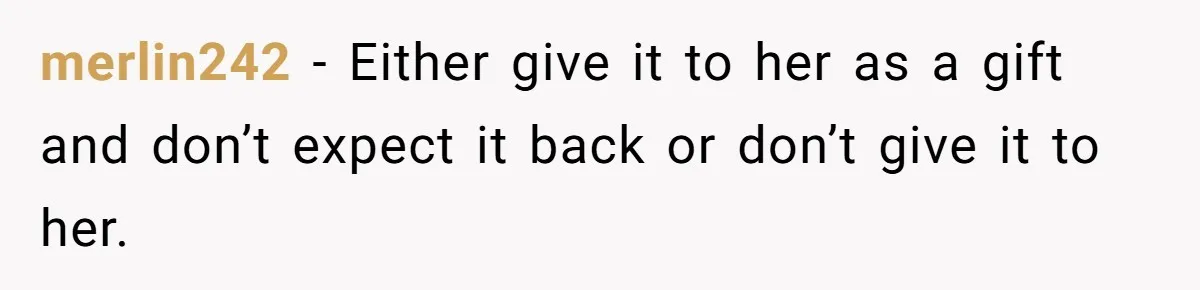 merlin242 − Either give it to her as a gift and don’t expect it back or don’t give it to her.