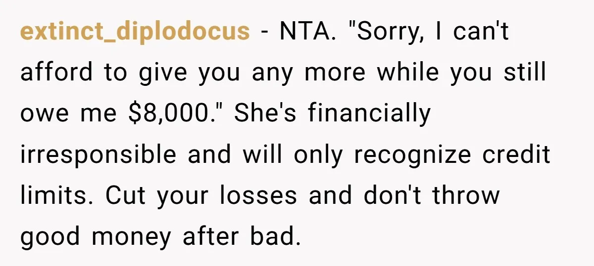 extinct_diplodocus − NTA. "Sorry, I can't afford to give you any more while you still owe me $8,000." She's financially irresponsible and will only recognize credit limits. Cut your losses...