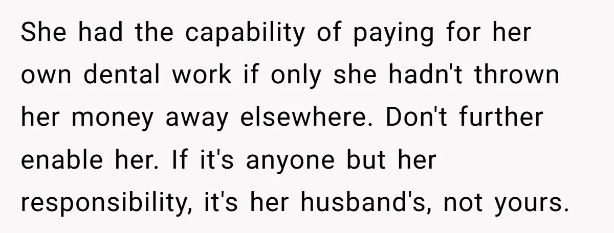 She had the capability of paying for her own dental work if only she hadn't thrown her money away elsewhere. Don't further enable her. If it's anyone but her responsibility,...