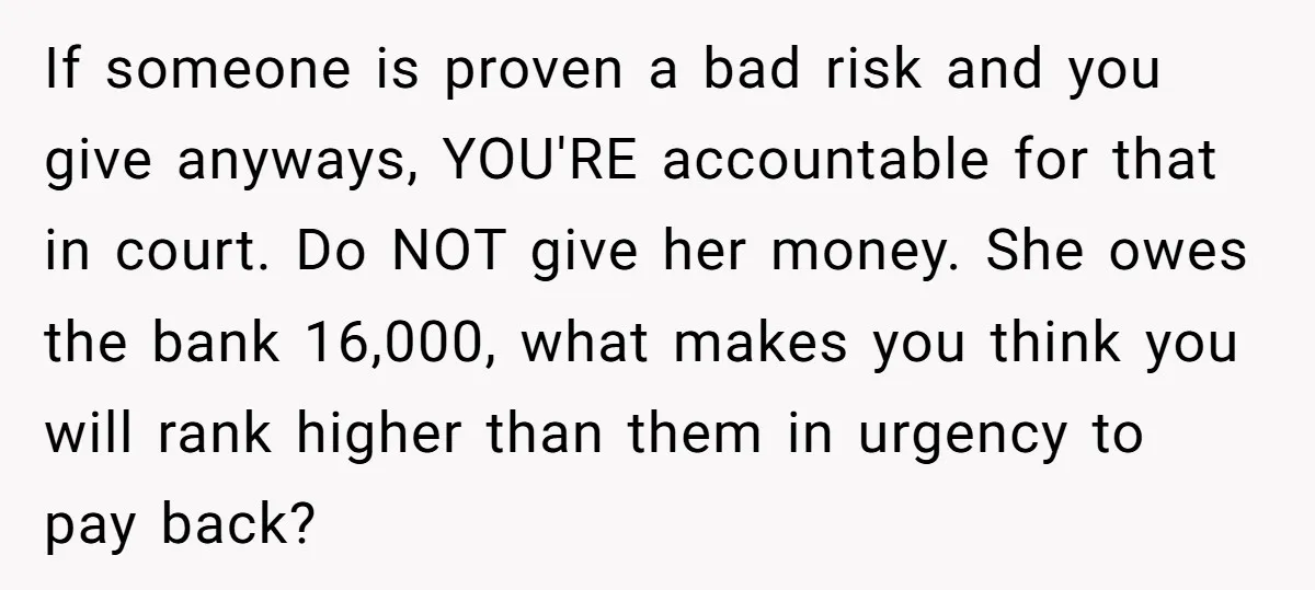 If someone is proven a bad risk and you give anyways, YOU'RE accountable for that in court. Do NOT give her money. She owes the bank 16,000, what makes you...
