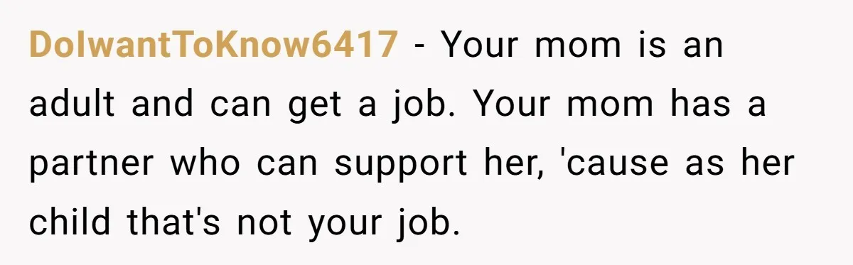 DoIwantToKnow6417 − Your mom is an adult and can get a job. Your mom has a partner who can support her, 'cause as her child that's not your job.