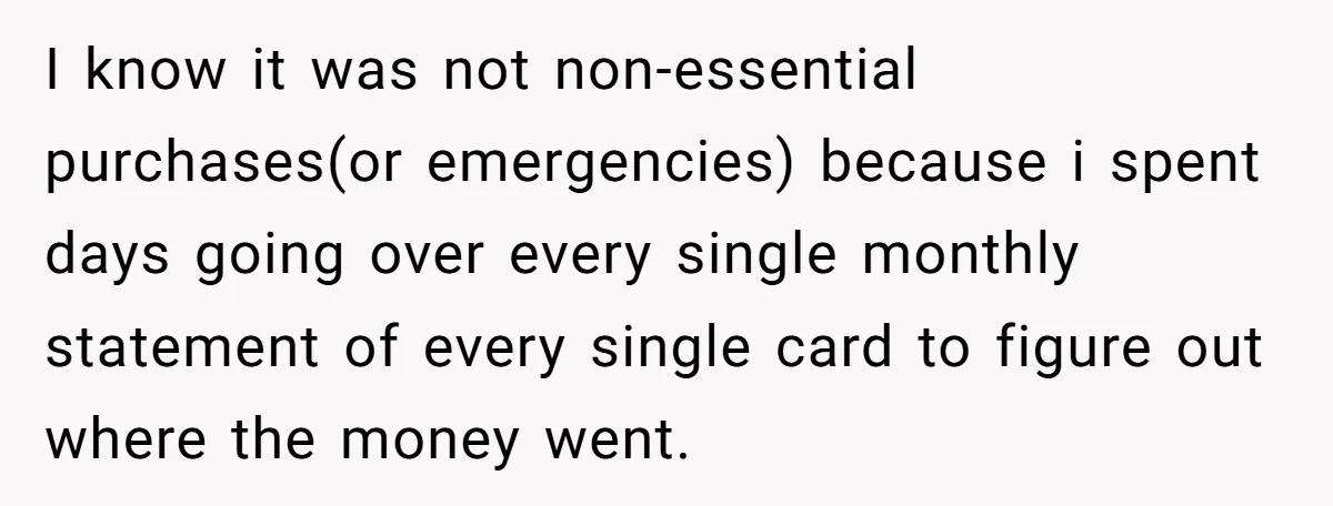 I know it was not non-essential purchases(or emergencies) because i spent days going over every single monthly statement of every single card to figure out where the money went.