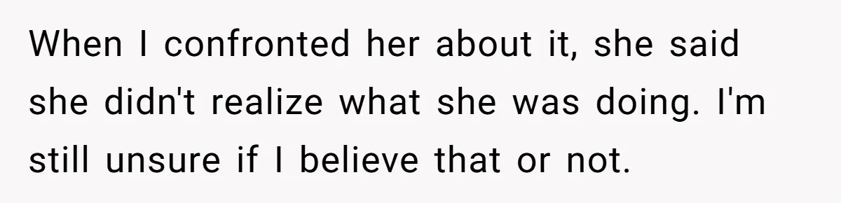 When I confronted her about it, she said she didn't realize what she was doing. I'm still unsure if I believe that or not.