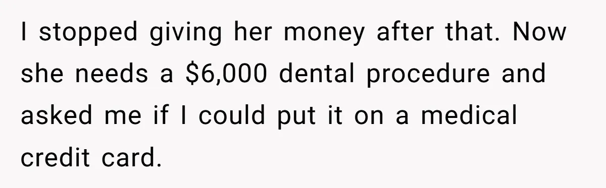 I stopped giving her money after that. Now she needs a $6,000 dental procedure and asked me if I could put it on a medical credit card.