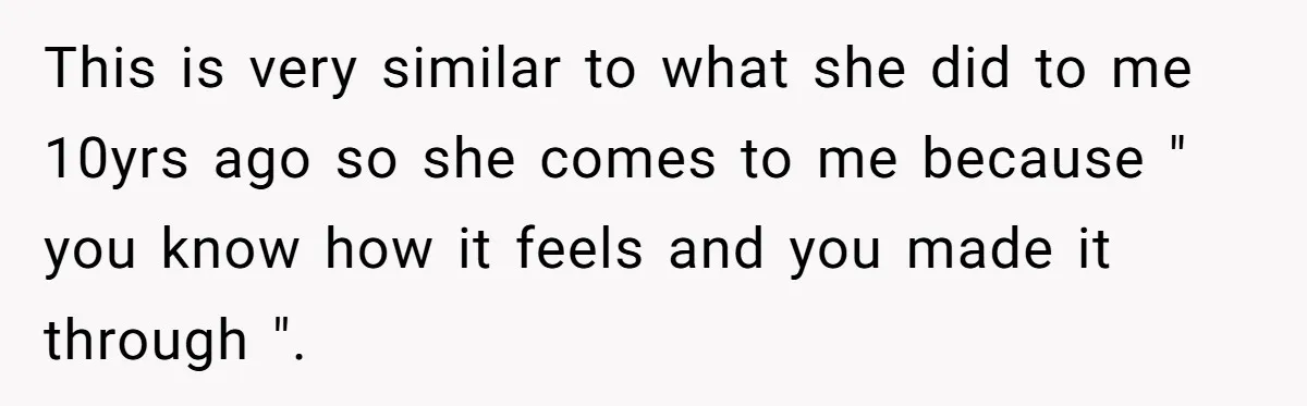 This is very similar to what she did to me 10yrs ago so she comes to me because " you know how it feels and you made it through ".