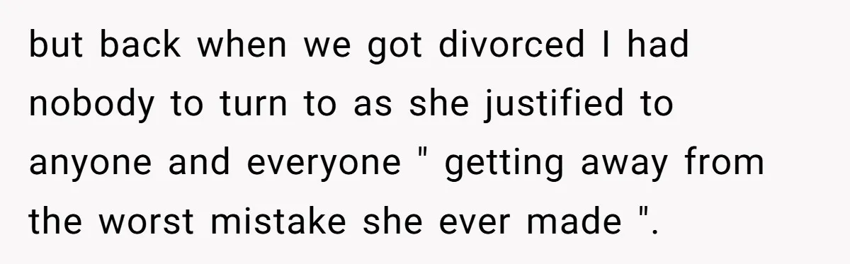 but back when we got divorced I had nobody to turn to as she justified to anyone and everyone " getting away from the worst mistake she ever made ".