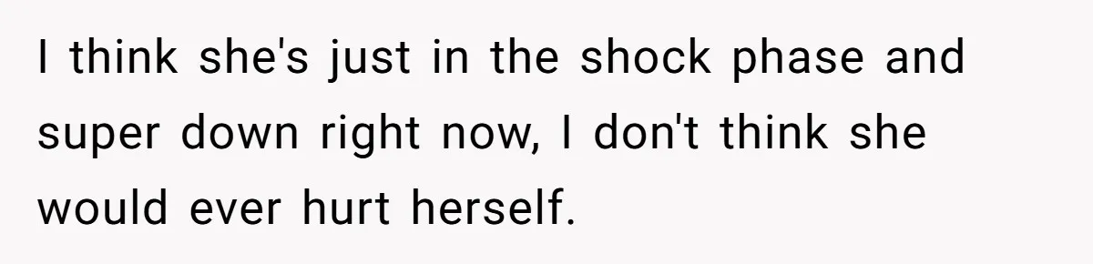 I think she's just in the shock phase and super down right now, I don't think she would ever hurt herself.