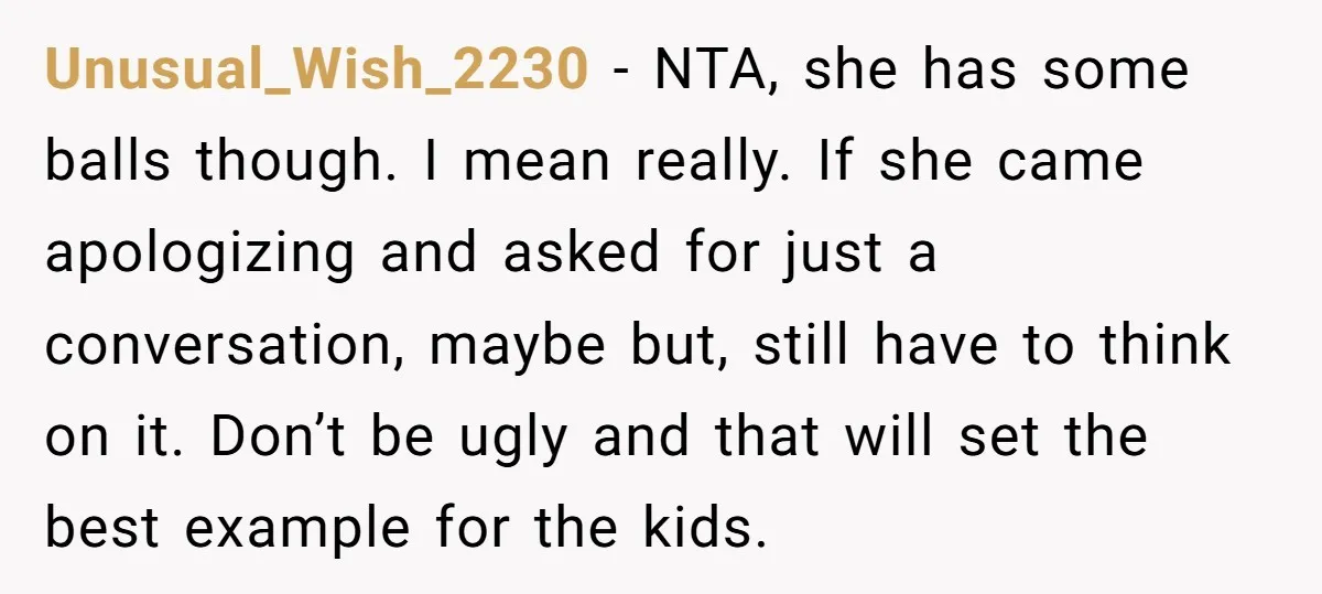 Unusual_Wish_2230 − NTA, she has some balls though. I mean really. If she came apologizing and asked for just a conversation, maybe but, still have to think on it. Don’t...
