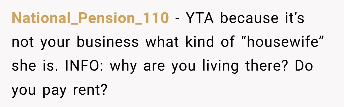 National_Pension_110 − YTA because it’s not your business what kind of “housewife” she is. INFO: why are you living there? Do you pay rent?