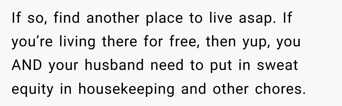 If so, find another place to live asap. If you’re living there for free, then yup, you AND your husband need to put in sweat equity in housekeeping and other...