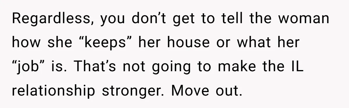 Regardless, you don’t get to tell the woman how she “keeps” her house or what her “job” is. That’s not going to make the IL relationship stronger. Move out.