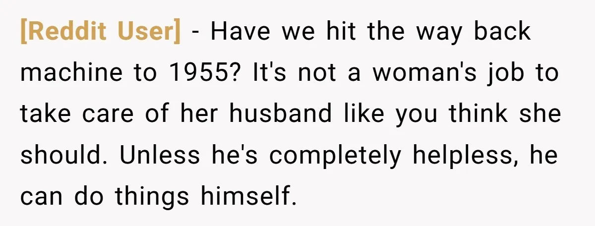 [Reddit User] − Have we hit the way back machine to 1955? It's not a woman's job to take care of her husband like you think she should. Unless he's...