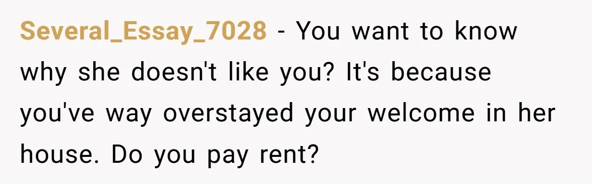 Several_Essay_7028 − You want to know why she doesn't like you? It's because you've way overstayed your welcome in her house. Do you pay rent?
