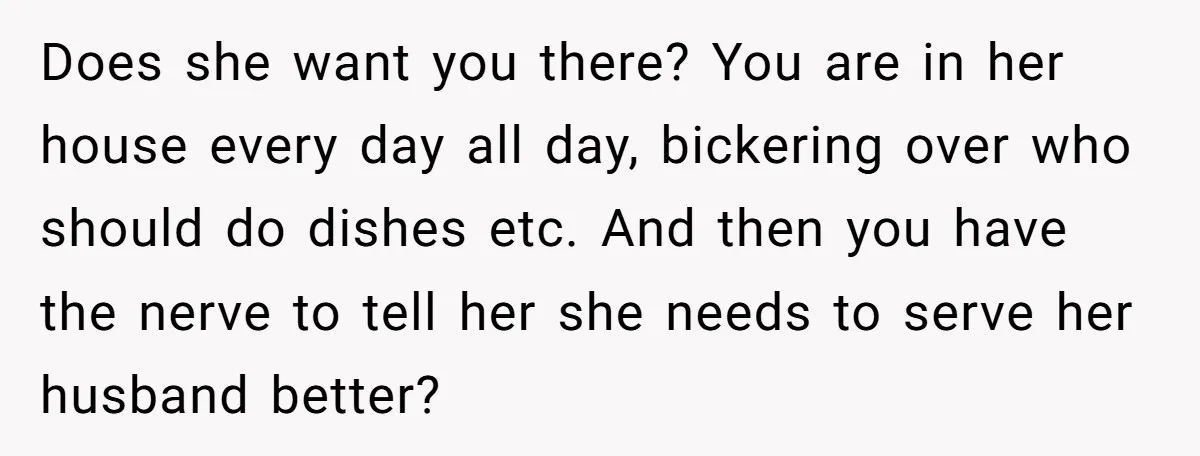 Does she want you there? You are in her house every day all day, bickering over who should do dishes etc. And then you have the nerve to tell her...