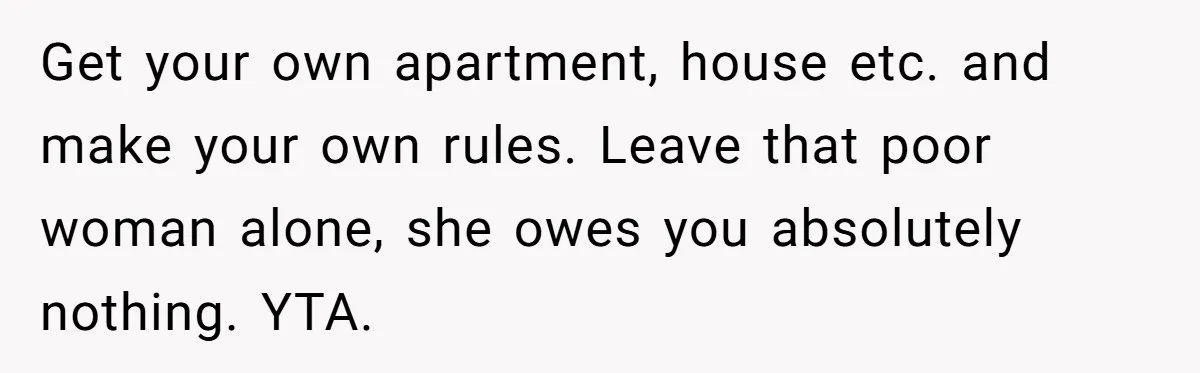 Get your own apartment, house etc. and make your own rules. Leave that poor woman alone, she owes you absolutely nothing. YTA.