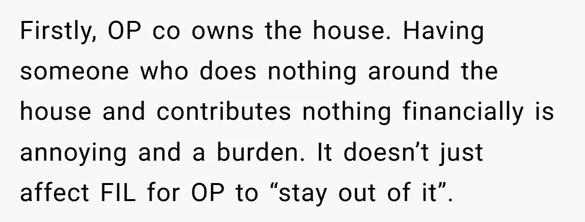 Firstly, OP co owns the house. Having someone who does nothing around the house and contributes nothing financially is annoying and a burden. It doesn’t just affect FIL for OP...
