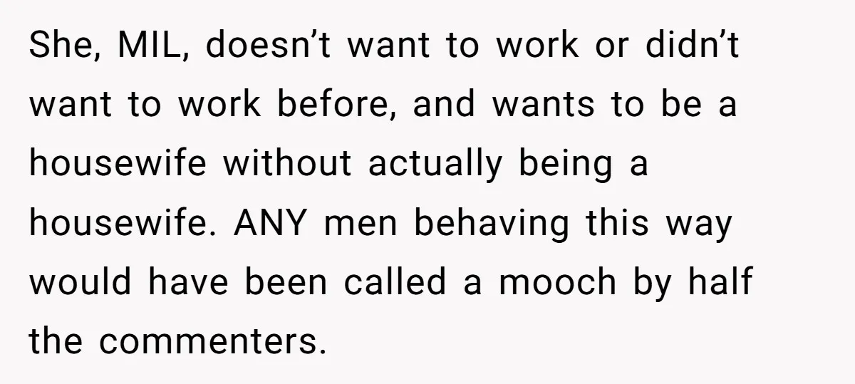 She, MIL, doesn’t want to work or didn’t want to work before, and wants to be a housewife without actually being a housewife. ANY men behaving this way would have...