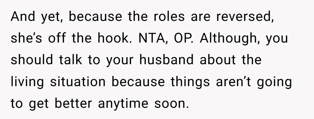 And yet, because the roles are reversed, she’s off the hook. NTA, OP. Although, you should talk to your husband about the living situation because things aren’t going to get...