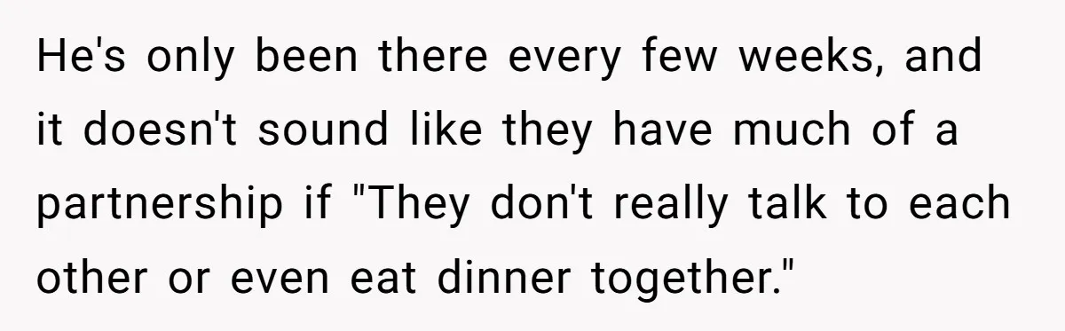 He's only been there every few weeks, and it doesn't sound like they have much of a partnership if "They don't really talk to each other or even eat dinner...