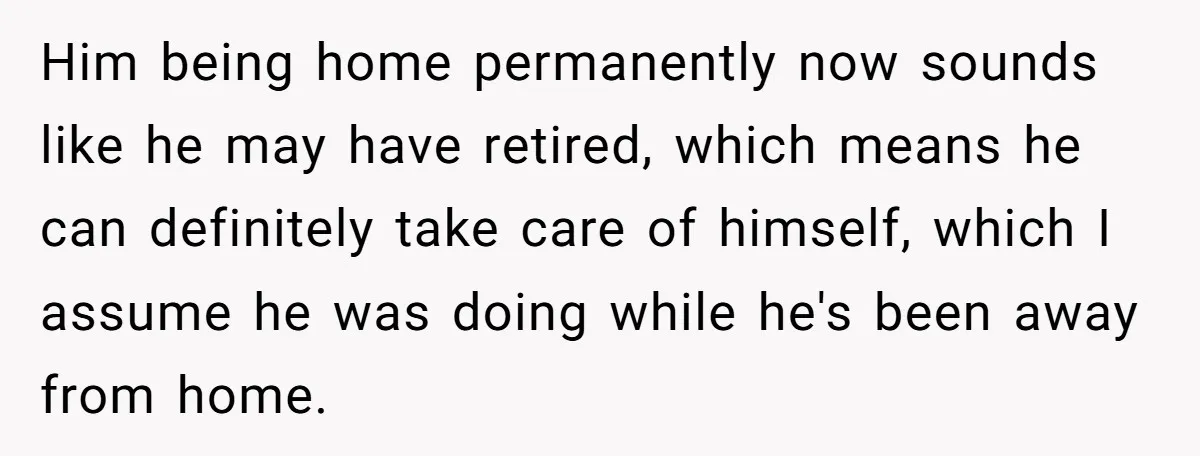 Him being home permanently now sounds like he may have retired, which means he can definitely take care of himself, which I assume he was doing while he's been away...