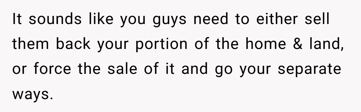 It sounds like you guys need to either sell them back your portion of the home & land, or force the sale of it and go your separate ways.