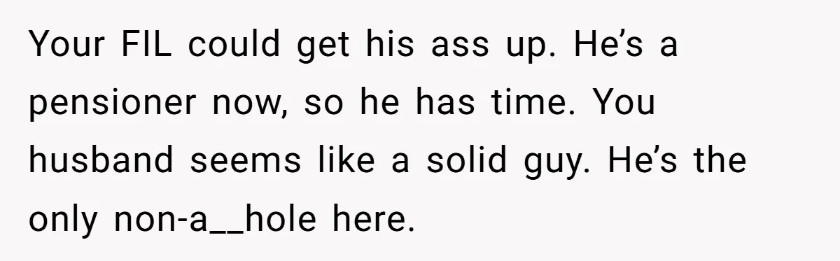 Your FIL could get his ass up. He’s a pensioner now, so he has time. You husband seems like a solid guy. He’s the only non-a__hole here.